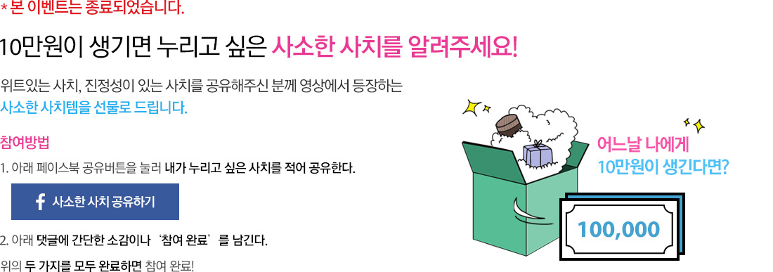 본 이벤트는 종료되었습니다. 10만원이 생기면 누리고 싶은 사소한 사치를 알려주세요! 위트있는 사치, 진정성이 있는 사치를 공유해주신 분께 영상에서 등장하는 사소한 사치템을 선물로 드립니다. 참여방법 (1. 아래 페이스북 공유버튼을 눌러 내가 누리고 싶은 사치를 적어 공유한다. 2.아래 댓글에 간단한 소감이나‘참여 완료’를 남긴다. 위의 두 가지를 모두 완료하면 참여 완료!)